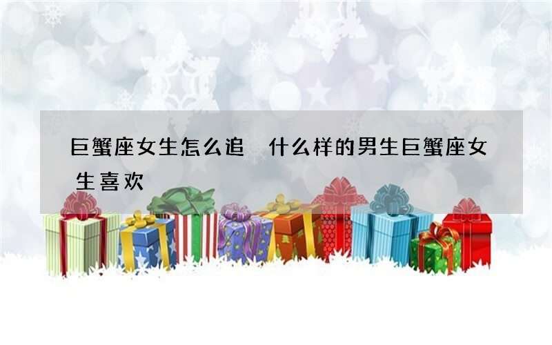 巨蟹座女生怎么追 什么样的男生巨蟹座女生喜欢